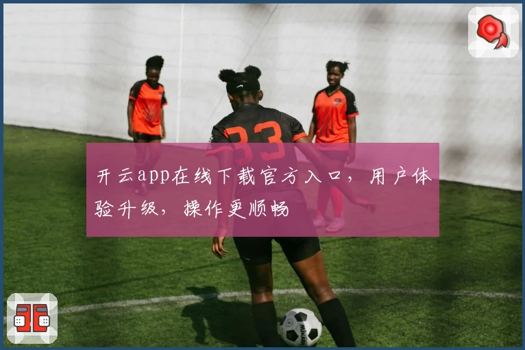 开云app在线下载官方入口，用户体验升级，操作更顺畅