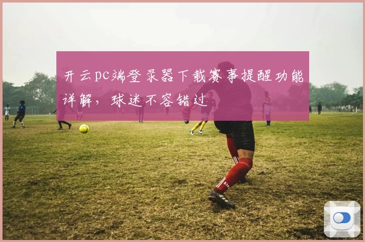 开云pc端登录器下载赛事提醒功能详解，球迷不容错过