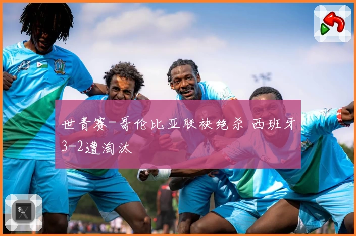 世青赛-哥伦比亚联袂绝杀 西班牙3-2遭淘汰