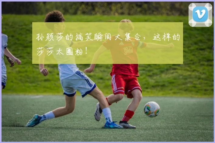 孙颖莎的搞笑瞬间大集合，这样的莎莎太圈粉！