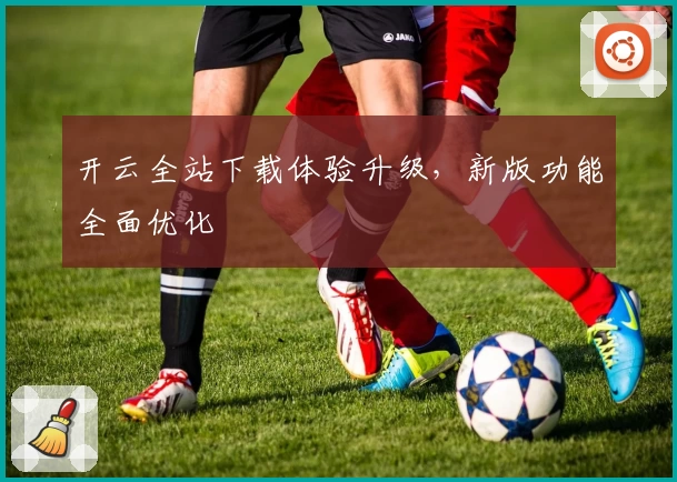 开云全站下载体验升级，新版功能全面优化