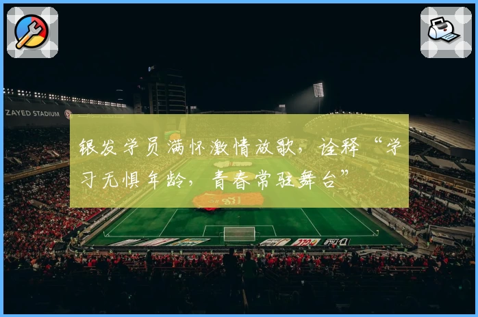 银发学员满怀激情放歌,诠释“学习无惧年龄,青春常驻舞台”