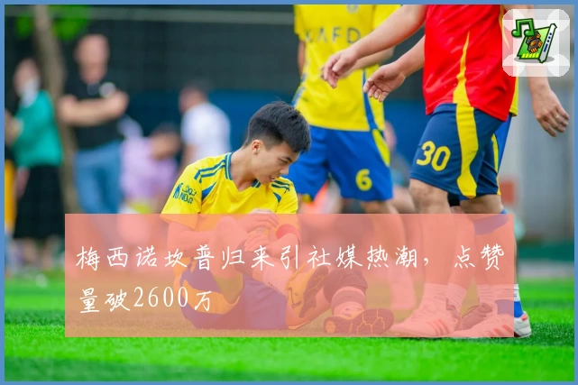 梅西诺坎普归来引社媒热潮，点赞量破2600万