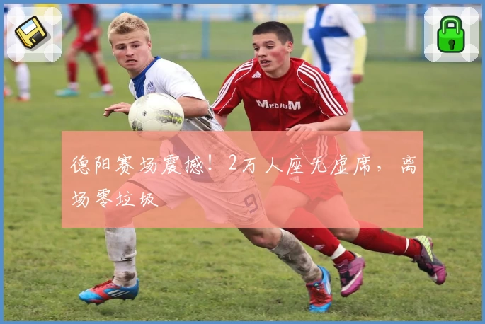 德阳赛场震撼！2万人座无虚席，离场零垃圾