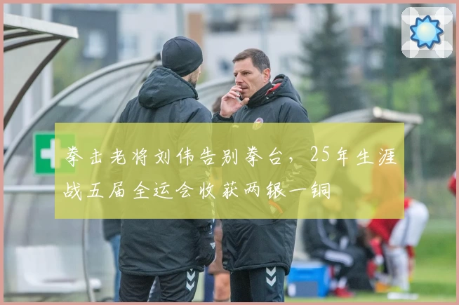 拳击老将刘伟告别拳台，25年生涯战五届全运会收获两银一铜