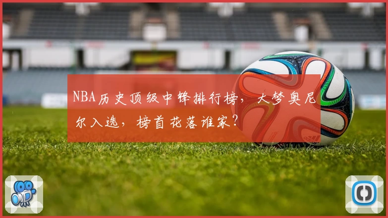 NBA历史顶级中锋排行榜,大梦奥尼尔入选,榜首花落谁家?