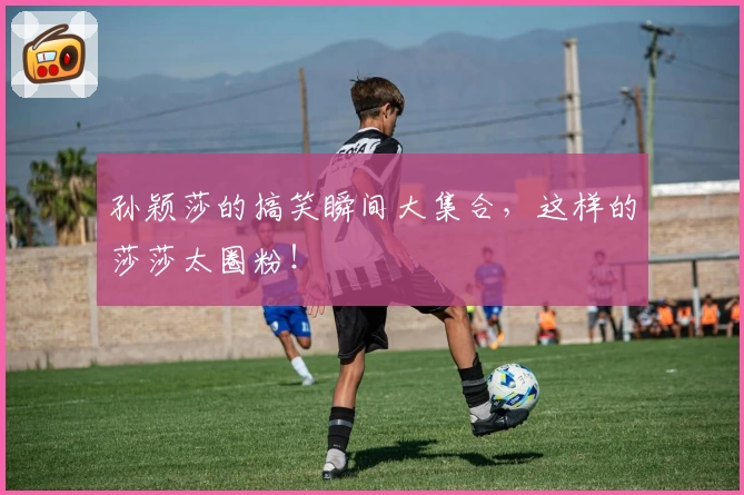 孙颖莎的搞笑瞬间大集合，这样的莎莎太圈粉！