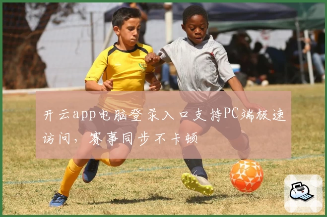 开云app电脑登录入口支持PC端极速访问,赛事同步不卡顿